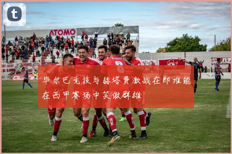 毕尔巴竞技与赫塔费激战在即谁能在西甲赛场中笑傲群雄