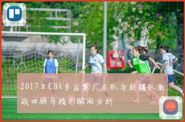 2017年CBA季后赛广东队与新疆队激战回顾与精彩瞬间分析