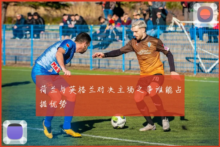 荷兰与英格兰对决主场之争谁能占据优势