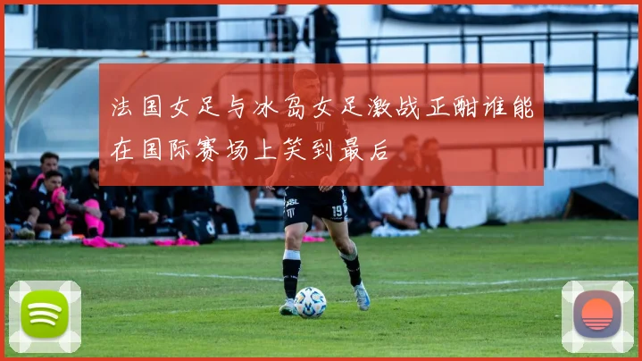 法国女足与冰岛女足激战正酣谁能在国际赛场上笑到最后
