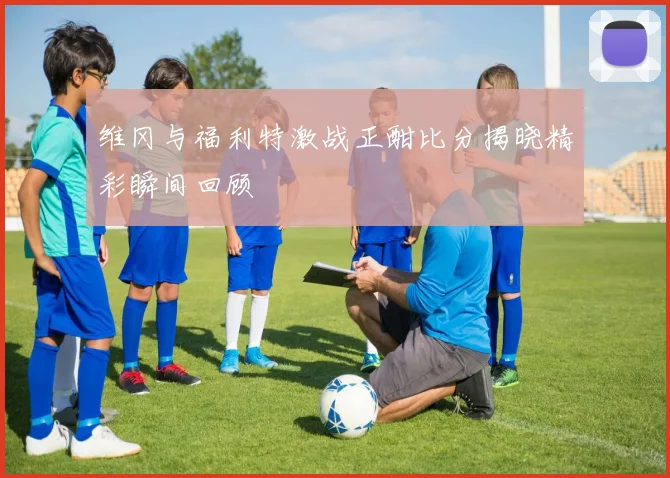 维冈与福利特激战正酣比分揭晓精彩瞬间回顾