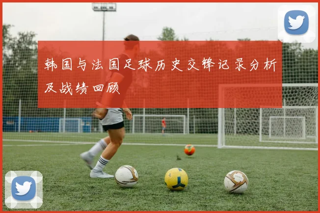 韩国与法国足球历史交锋记录分析及战绩回顾
