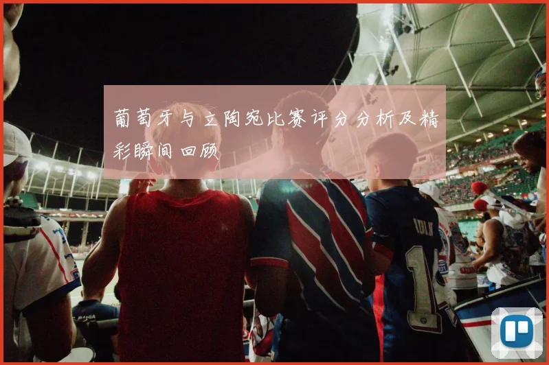 葡萄牙与立陶宛比赛评分分析及精彩瞬间回顾