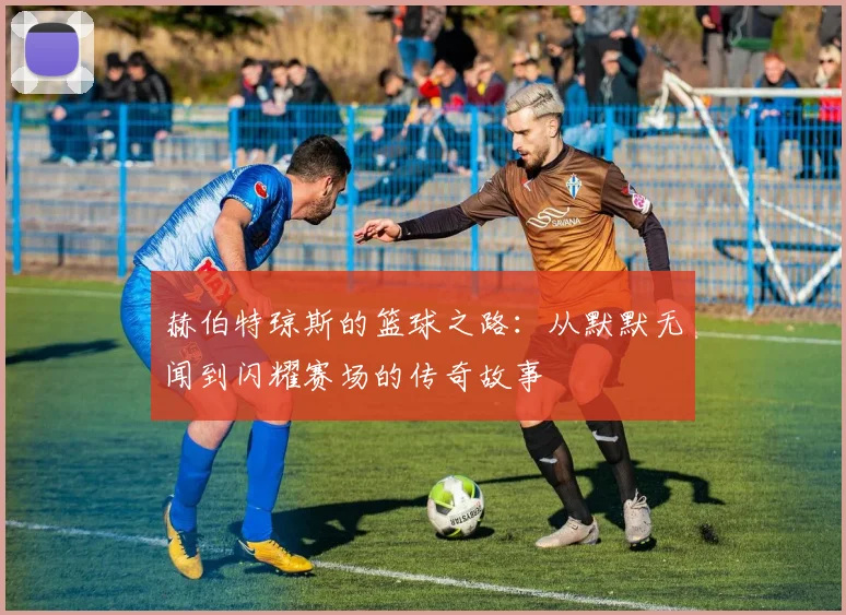赫伯特琼斯的篮球之路：从默默无闻到闪耀赛场的传奇故事