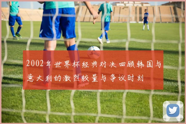 2002年世界杯经典对决回顾韩国与意大利的激烈较量与争议时刻