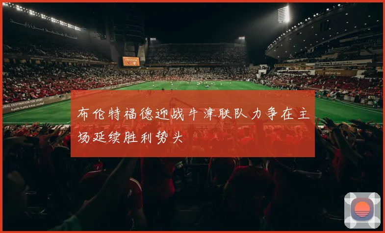 布伦特福德迎战牛津联队力争在主场延续胜利势头