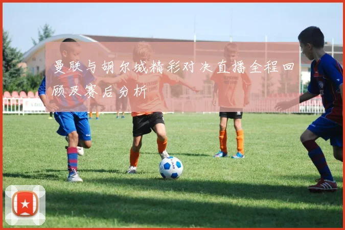曼联与胡尔城精彩对决直播全程回顾及赛后分析