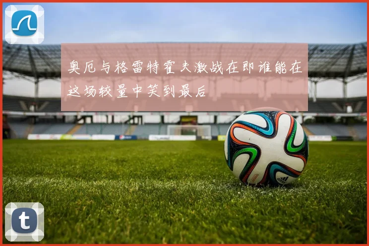 奥厄与格雷特霍夫激战在即谁能在这场较量中笑到最后