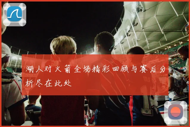 湖人对火箭全场精彩回顾与赛后分析尽在此处