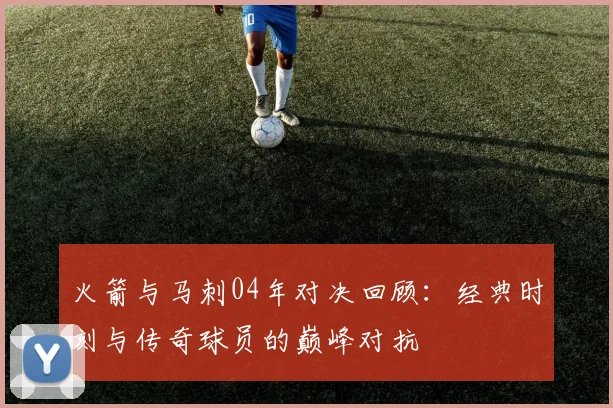 火箭与马刺04年对决回顾：经典时刻与传奇球员的巅峰对抗