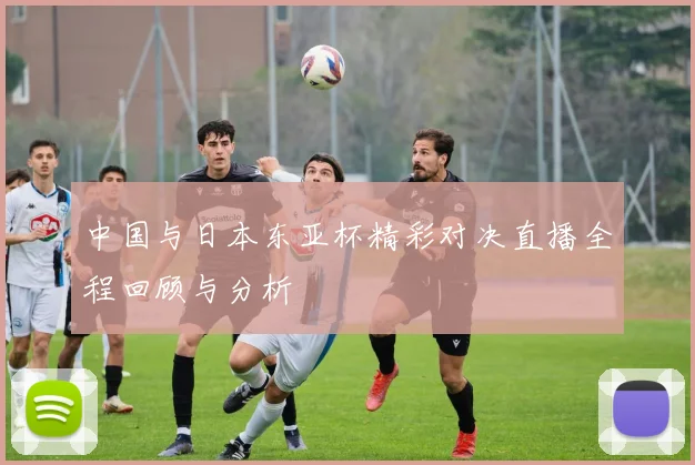 中国与日本东亚杯精彩对决直播全程回顾与分析