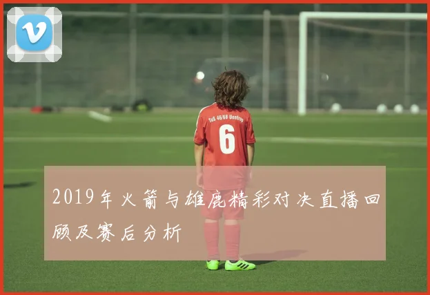 2019年火箭与雄鹿精彩对决直播回顾及赛后分析