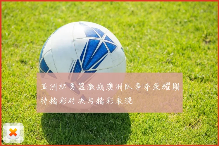 亚洲杯男篮激战澳洲队争夺荣耀期待精彩对决与精彩表现