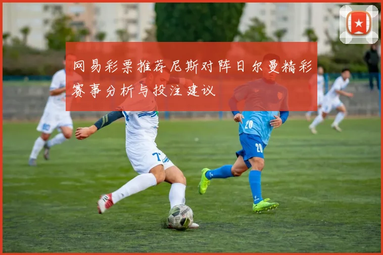 网易彩票推荐尼斯对阵日尔曼精彩赛事分析与投注建议