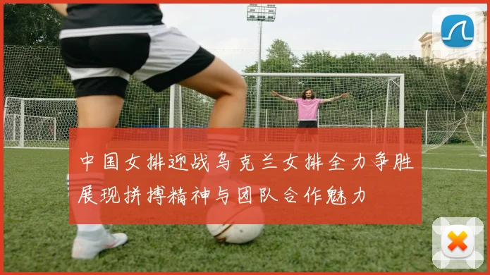 中国女排迎战乌克兰女排全力争胜展现拼搏精神与团队合作魅力