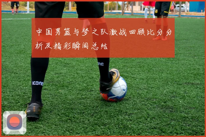 中国男篮与梦之队激战回顾比分分析及精彩瞬间总结