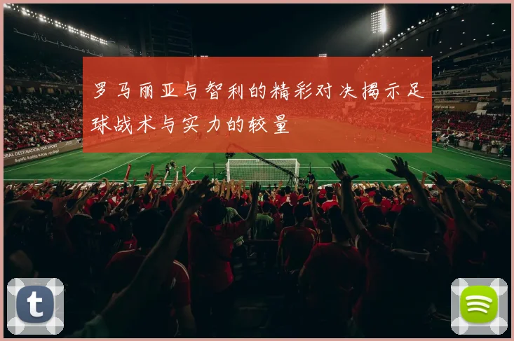 罗马丽亚与智利的精彩对决揭示足球战术与实力的较量