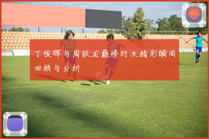 丁俊晖与周跃龙巅峰对决精彩瞬间回顾与分析