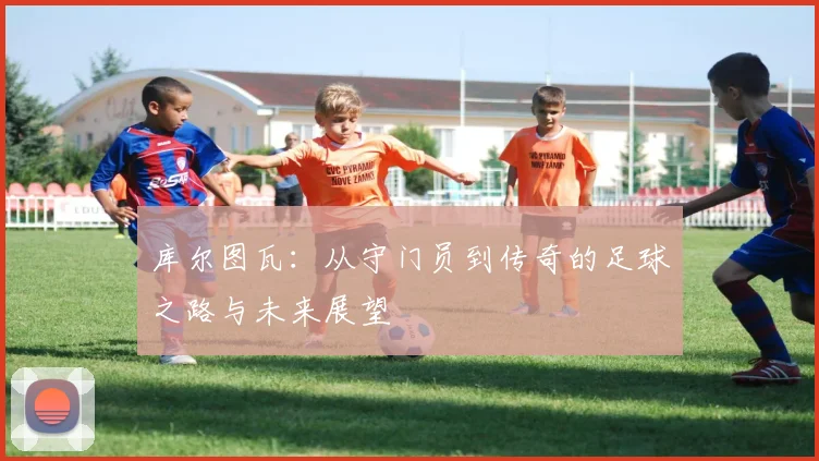 库尔图瓦：从守门员到传奇的足球之路与未来展望