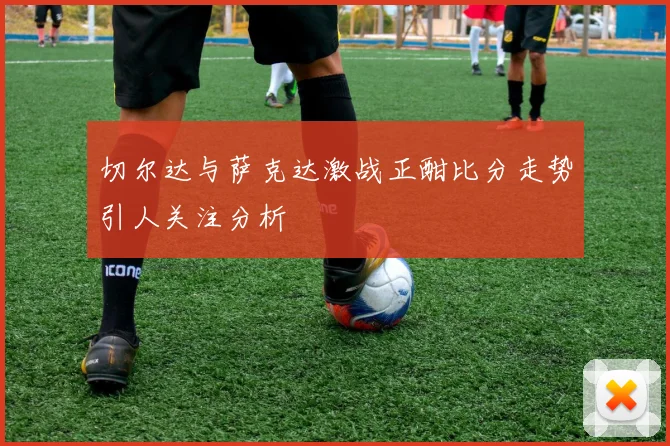 切尔达与萨克达激战正酣比分走势引人关注分析