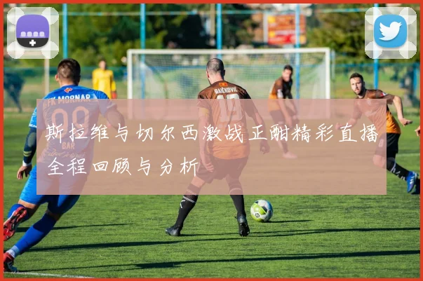 斯拉维与切尔西激战正酣精彩直播全程回顾与分析