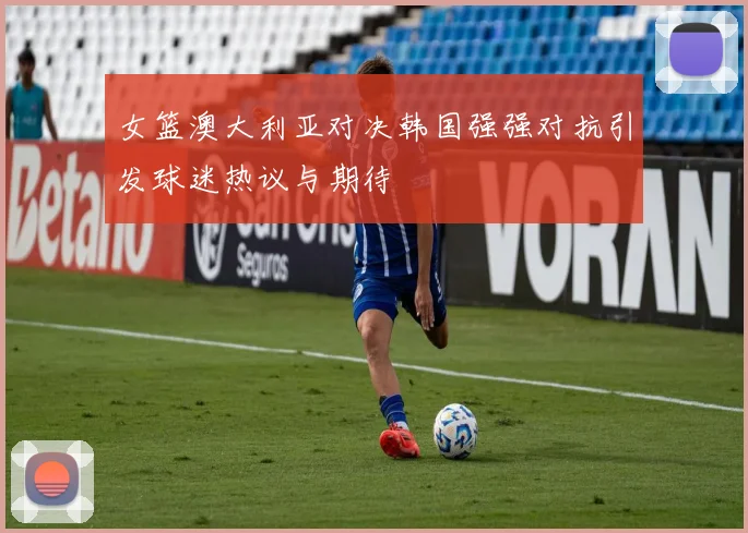 女篮澳大利亚对决韩国强强对抗引发球迷热议与期待