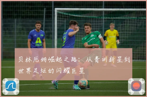 贝林厄姆崛起之路：从青训新星到世界足坛的闪耀巨星