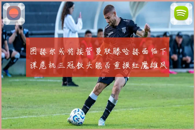 图赫尔或将接管曼联滕哈赫面临下课危机三冠教头能否重振红魔雄风