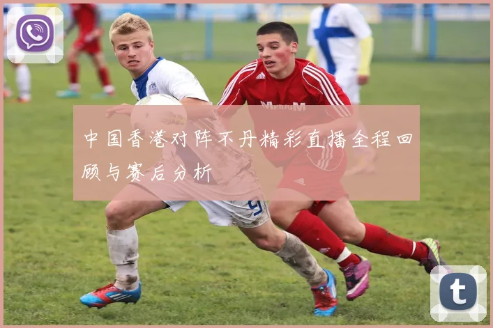 中国香港对阵不丹精彩直播全程回顾与赛后分析
