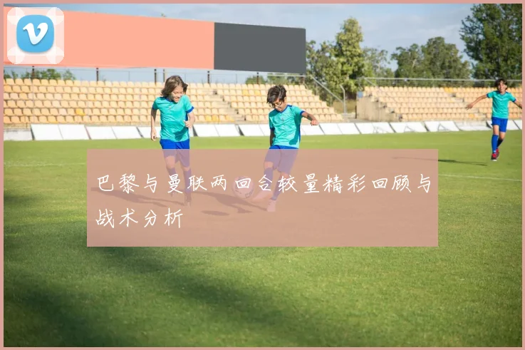 巴黎与曼联两回合较量精彩回顾与战术分析