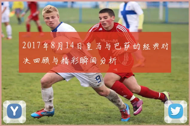 2017年8月14日皇马与巴萨的经典对决回顾与精彩瞬间分析