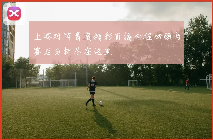 上港对阵青岛精彩直播全程回顾与赛后分析尽在这里