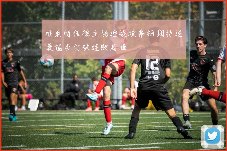 福利特伍德主场迎战埃弗顿期待逆袭能否打破连败局面