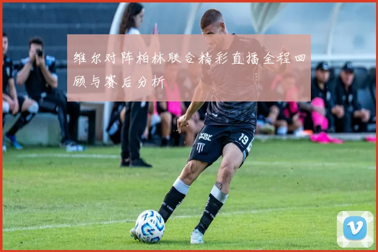 维尔对阵柏林联合精彩直播全程回顾与赛后分析