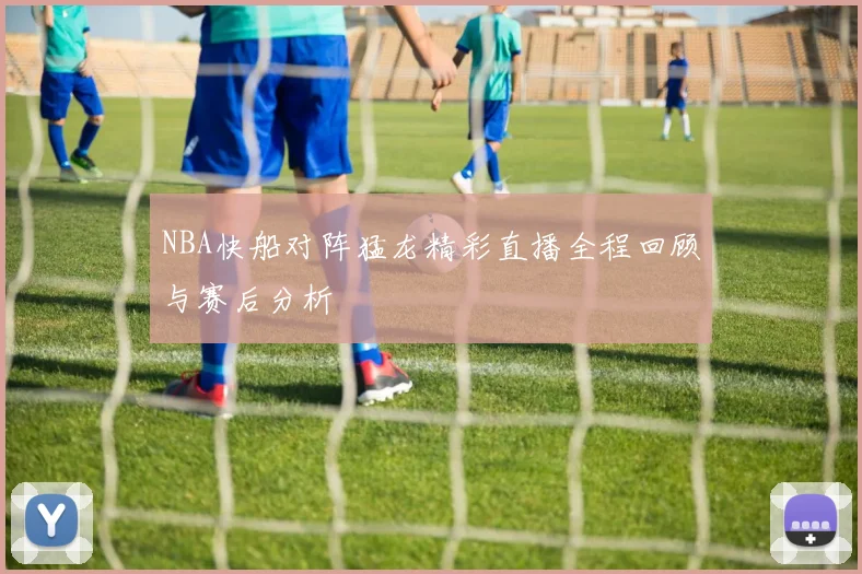 NBA快船对阵猛龙精彩直播全程回顾与赛后分析