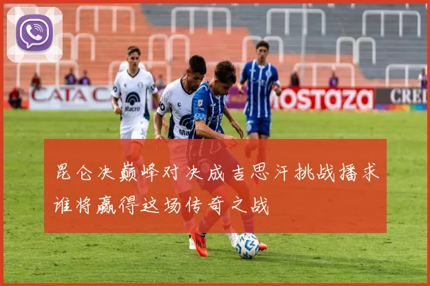 昆仑决巅峰对决成吉思汗挑战播求谁将赢得这场传奇之战