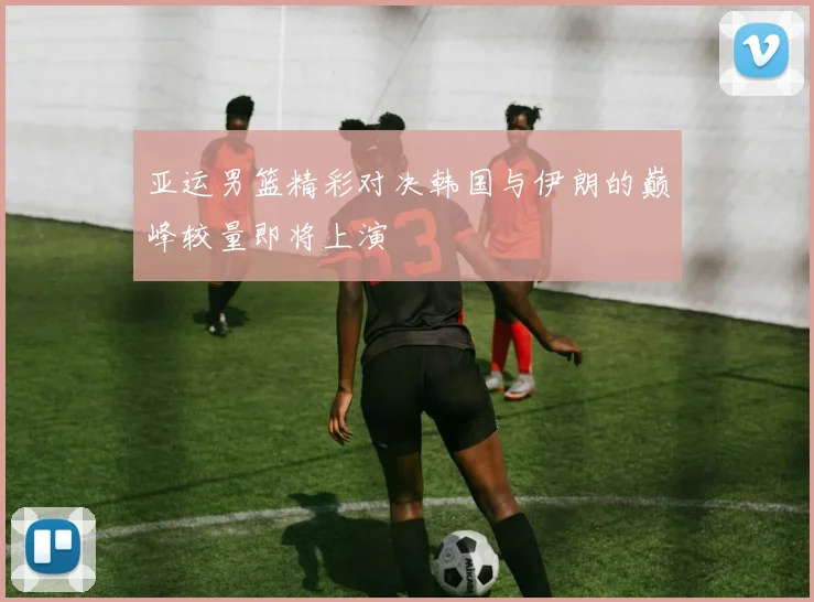 亚运男篮精彩对决韩国与伊朗的巅峰较量即将上演