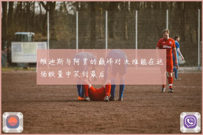 维迪斯与阿贾的巅峰对决谁能在这场较量中笑到最后