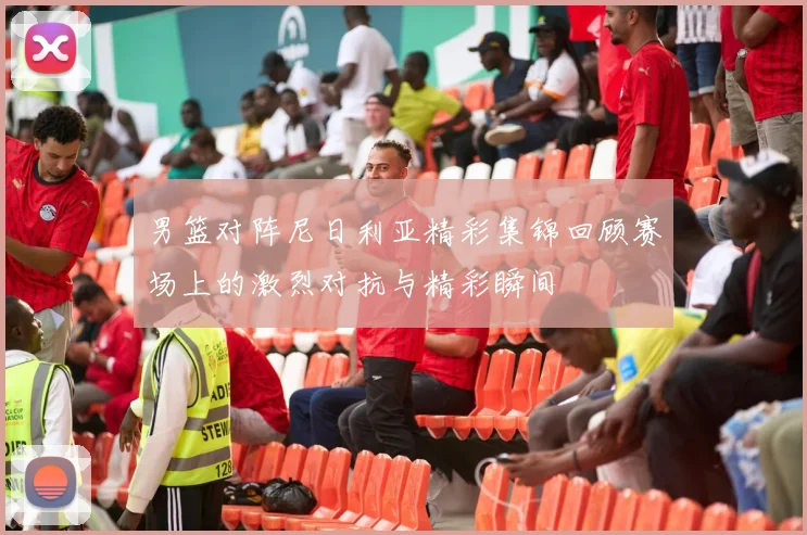 男篮对阵尼日利亚精彩集锦回顾赛场上的激烈对抗与精彩瞬间