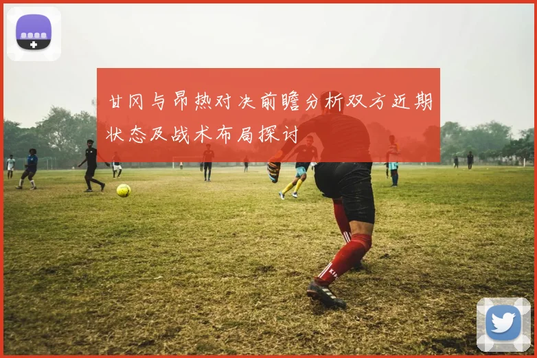 甘冈与昂热对决前瞻分析双方近期状态及战术布局探讨